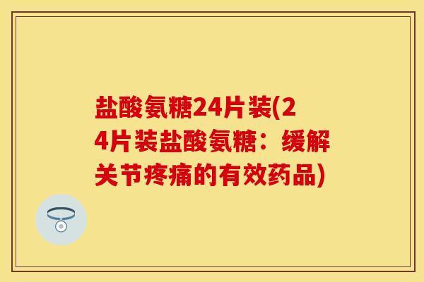 盐酸氨糖24片装(24片装盐酸氨糖:缓解关节疼痛的有效药品)