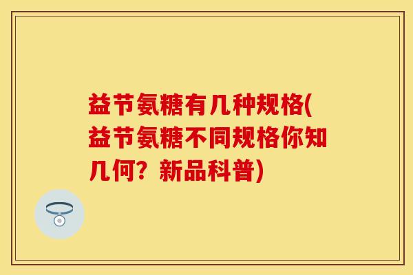 益节氨糖有几种规格(益节氨糖不同规格你知几何？新品科普)