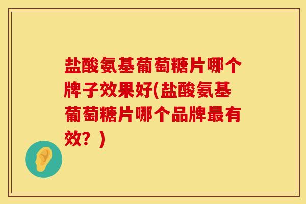 盐酸氨基葡萄糖片哪个牌子效果好(盐酸氨基葡萄糖片哪个品牌最有效？)