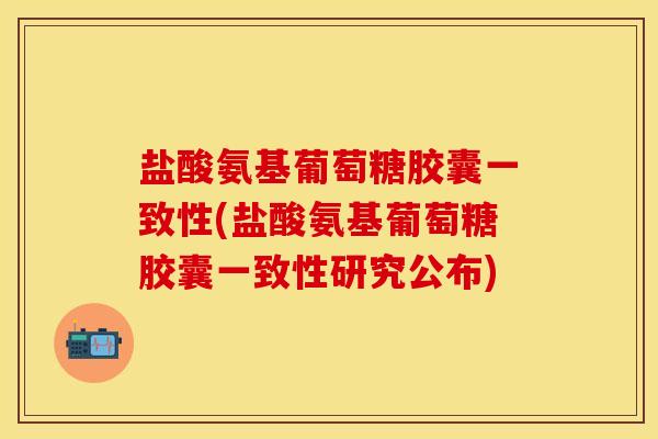 盐酸氨基葡萄糖胶囊一致性(盐酸氨基葡萄糖胶囊一致性研究公布)