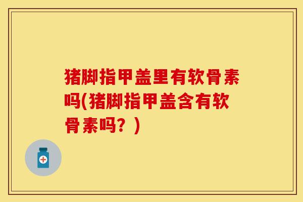 猪脚指甲盖里有软骨素吗(猪脚指甲盖含有软骨素吗？)