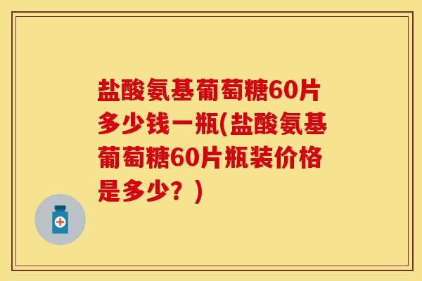 盐酸氨基葡萄糖60片多少钱一瓶(盐酸氨基葡萄糖60片瓶装价格是多少？)
