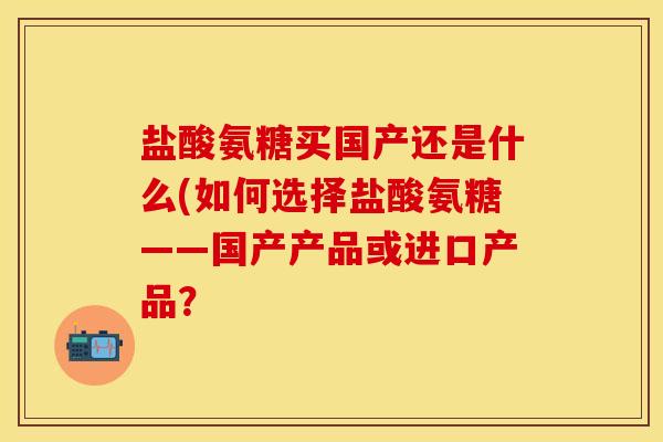 盐酸氨糖买国产还是什么(如何选择盐酸氨糖——国产产品或进口产品？