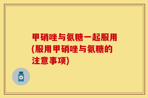 甲硝唑与氨糖一起服用(服用甲硝唑与氨糖的注意事项)