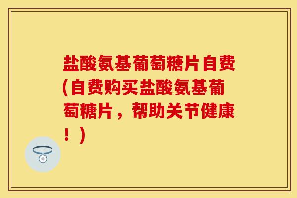 盐酸氨基葡萄糖片自费(自费购买盐酸氨基葡萄糖片，帮助关节健康！)