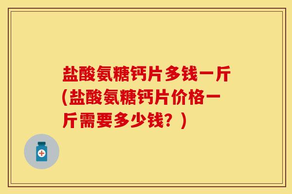 盐酸氨糖钙片多钱一斤(盐酸氨糖钙片价格一斤需要多少钱？)