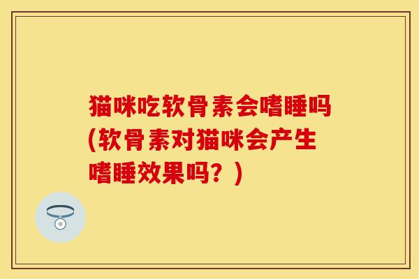 猫咪吃软骨素会嗜睡吗(软骨素对猫咪会产生嗜睡效果吗？)