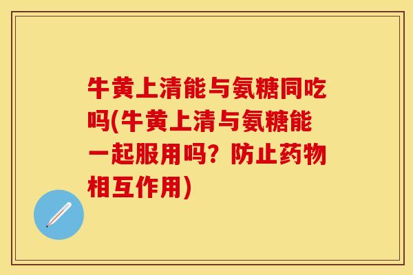 牛黄上清能与氨糖同吃吗(牛黄上清与氨糖能一起服用吗？防止药物相互作用)