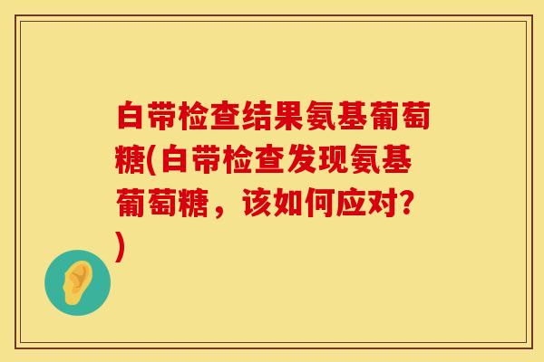 白带检查结果氨基葡萄糖(白带检查发现氨基葡萄糖，该如何应对？)