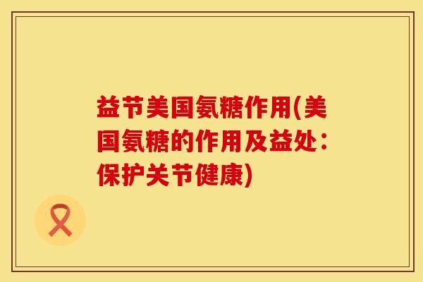 益节美国氨糖作用(美国氨糖的作用及益处：保护关节健康)