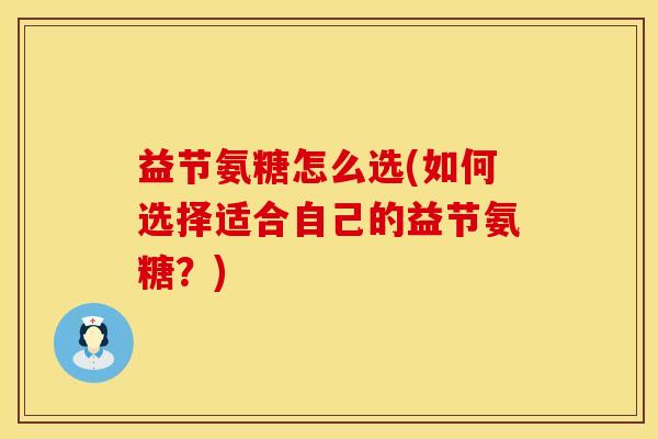 益节氨糖怎么选(如何选择适合自己的益节氨糖？)
