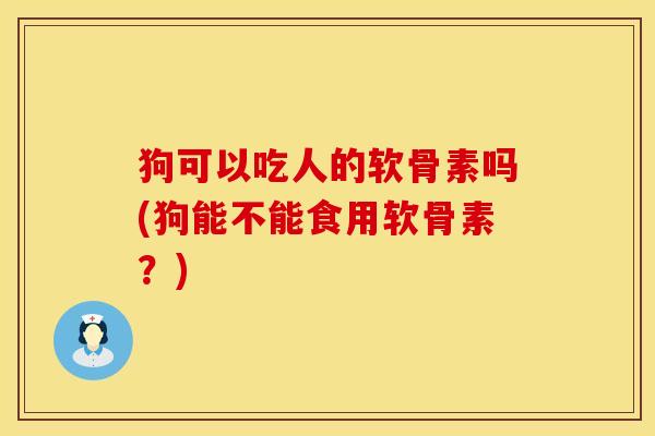 狗可以吃人的软骨素吗(狗能不能食用软骨素？)