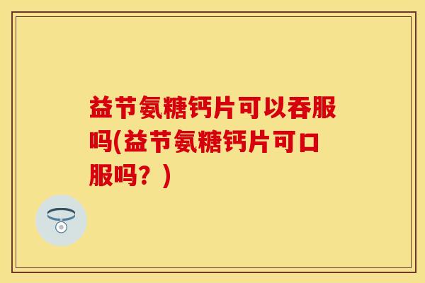 益节氨糖钙片可以吞服吗(益节氨糖钙片可口服吗？)
