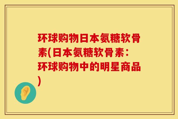 环球购物日本氨糖软骨素(日本氨糖软骨素：环球购物中的明星商品)