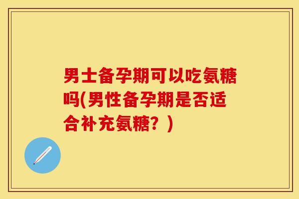 男士备孕期可以吃氨糖吗(男性备孕期是否适合补充氨糖?) 男士备孕期可以吃氨糖吗(男性备孕期是否适合补充氨糖?)