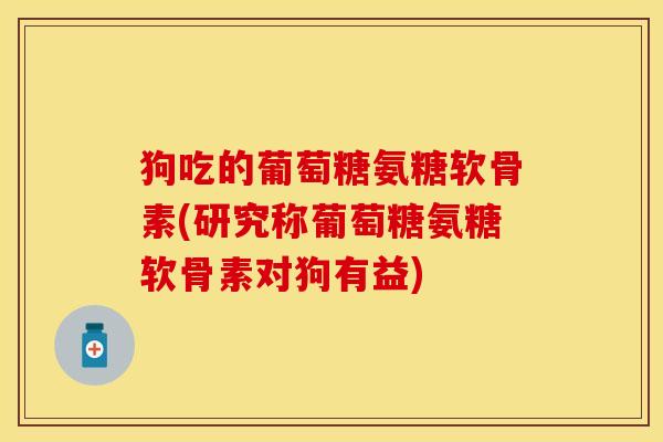 狗吃的葡萄糖氨糖软骨素(研究称葡萄糖氨糖软骨素对狗有益)