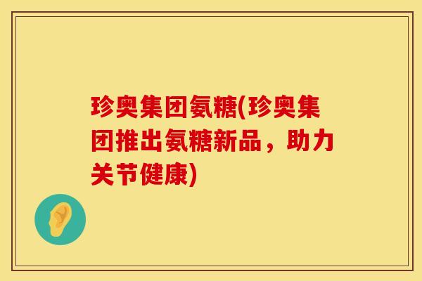 珍奥集团氨糖(珍奥集团推出氨糖新品,助力关节健康) 珍奥集团氨糖(珍奥集团推出氨糖新品,助力关节健康)