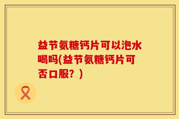 益节氨糖钙片可以泡水喝吗(益节氨糖钙片可否口服？)