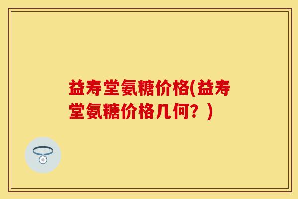 益寿堂氨糖价格(益寿堂氨糖价格几何?) 益寿堂氨糖价格(益寿堂氨糖价格几何?)