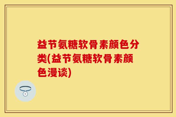 益节氨糖软骨素颜色分类(益节氨糖软骨素颜色漫谈)