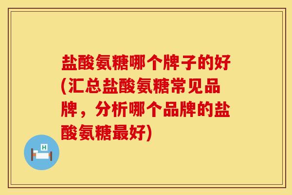 盐酸氨糖哪个牌子的好(汇总盐酸氨糖常见品牌,分析哪个品牌的盐酸氨糖最好)