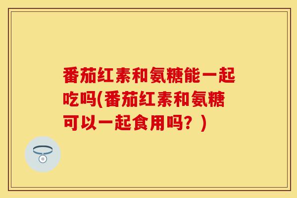 番茄红素和氨糖能一起吃吗(番茄红素和氨糖可以一起食用吗?)