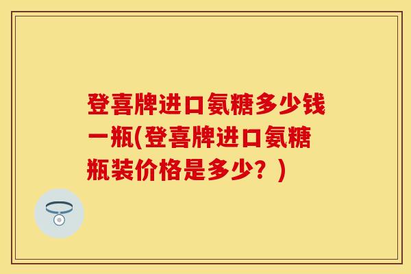 登喜牌进口氨糖多少钱一瓶(登喜牌进口氨糖瓶装价格是多少？)