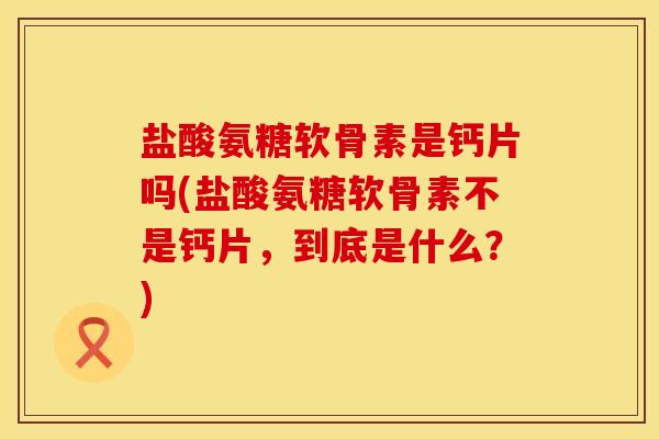 盐酸氨糖软骨素是钙片吗(盐酸氨糖软骨素不是钙片,到底是什么?) 盐酸氨糖软骨素是钙片吗(盐酸氨糖软骨素不是钙片,到底是什么?)
