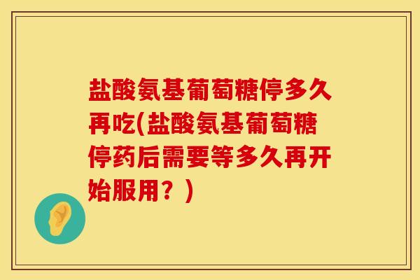 盐酸氨基葡萄糖停多久再吃(盐酸氨基葡萄糖停药后需要等多久再开始服用?) 盐酸氨基葡萄糖停多久再吃(盐酸氨基葡萄糖停药后需要等多久再开始服用?)