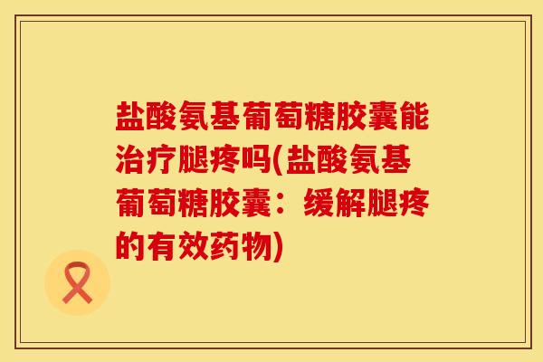 盐酸氨基葡萄糖胶囊能治疗腿疼吗(盐酸氨基葡萄糖胶囊：缓解腿疼的有效药物)
