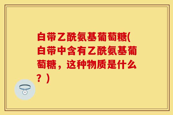 白带乙酰氨基葡萄糖(白带中含有乙酰氨基葡萄糖，这种物质是什么？)