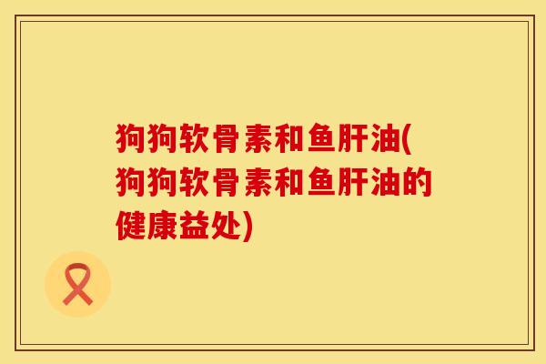 狗狗软骨素和鱼肝油(狗狗软骨素和鱼肝油的健康益处)