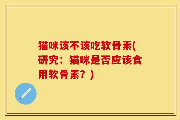 猫咪该不该吃软骨素(研究：猫咪是否应该食用软骨素？)
