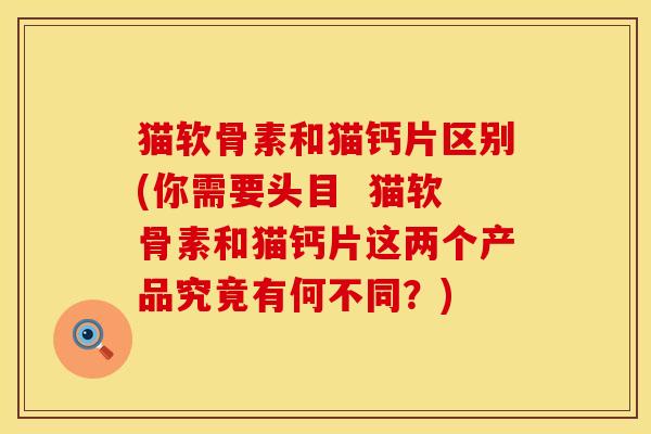 猫软骨素和猫钙片区别(你需要头目 猫软骨素和猫钙片这两个产品究竟有何不同?) 猫软骨素和猫钙片区别(你需要头目 猫软骨素和猫钙片这两个产品究竟有何不同?)