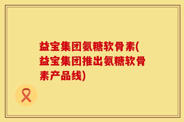 益宝集团氨糖软骨素(益宝集团推出氨糖软骨素产品线)