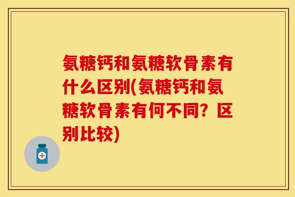 氨糖钙和氨糖软骨素有什么区别(氨糖钙和氨糖软骨素有何不同？区别比较)