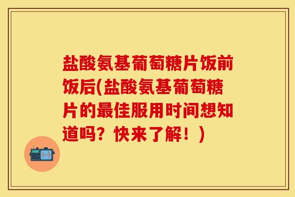 盐酸氨基葡萄糖片饭前饭后(盐酸氨基葡萄糖片的最佳服用时间想知道吗？快来了解！)