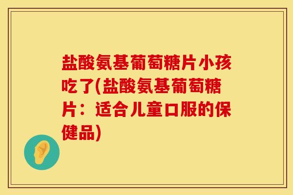 盐酸氨基葡萄糖片小孩吃了(盐酸氨基葡萄糖片：适合儿童口服的保健品)