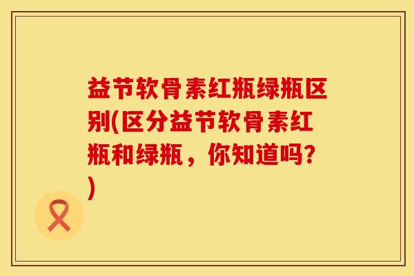 益节软骨素红瓶绿瓶区别(区分益节软骨素红瓶和绿瓶，你知道吗？)