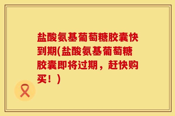 盐酸氨基葡萄糖胶囊快到期(盐酸氨基葡萄糖胶囊即将过期，赶快购买！)