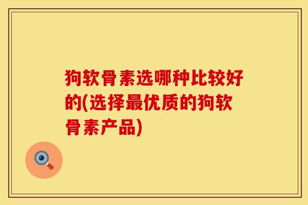 狗软骨素选哪种比较好的(选择最优质的狗软骨素产品)
