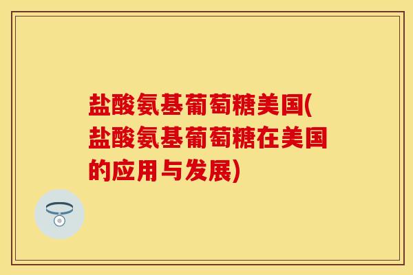 盐酸氨基葡萄糖美国(盐酸氨基葡萄糖在美国的应用与发展)