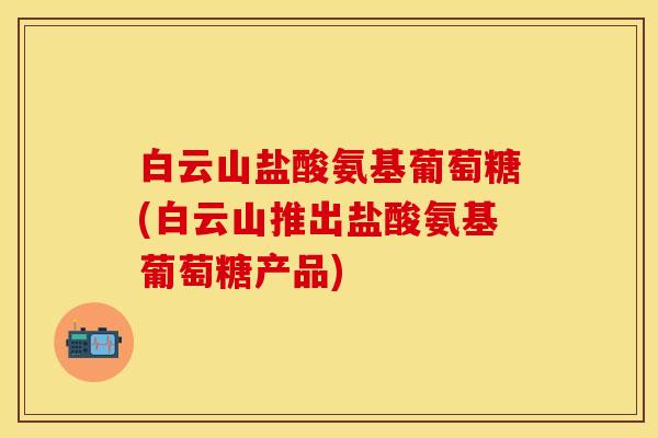 白云山盐酸氨基葡萄糖(白云山推出盐酸氨基葡萄糖产品)