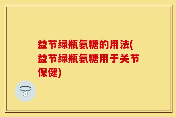 益节绿瓶氨糖的用法(益节绿瓶氨糖用于关节保健)
