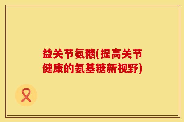 益关节氨糖(提高关节健康的氨基糖新视野)