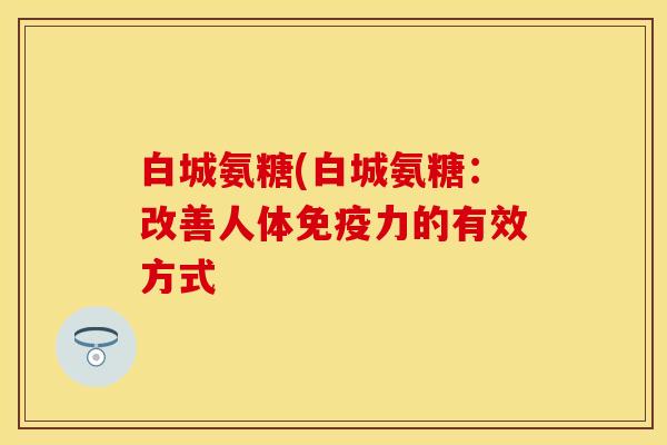白城氨糖(白城氨糖：改善人体免疫力的有效方式