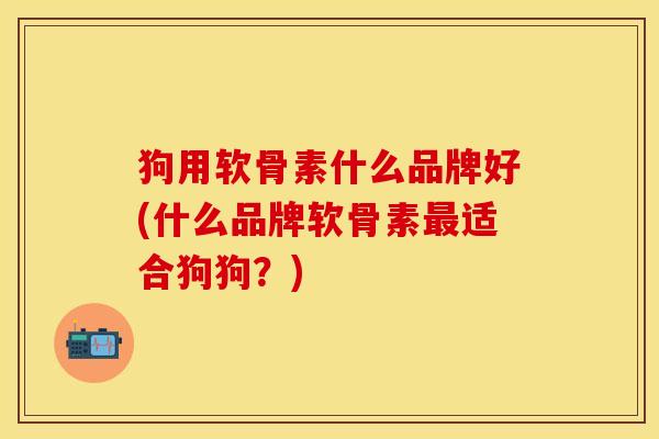 狗用软骨素什么品牌好(什么品牌软骨素最适合狗狗？)