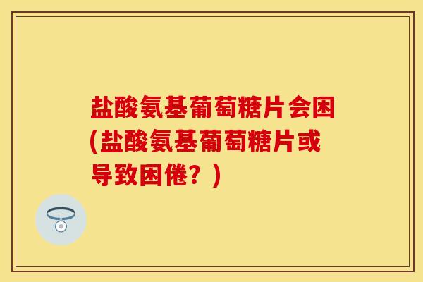 盐酸氨基葡萄糖片会困(盐酸氨基葡萄糖片或导致困倦？)
