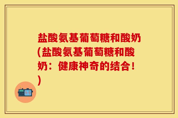 盐酸氨基葡萄糖和酸奶(盐酸氨基葡萄糖和酸奶：健康神奇的结合！)