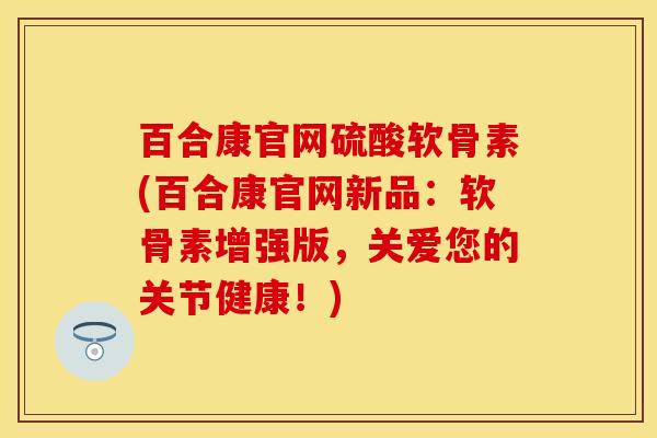 百合康官网硫酸软骨素(百合康官网新品:软骨素增强版,关爱您的关节健康!) 百合康官网硫酸软骨素(百合康官网新品:软骨素增强版,关爱您的关节健康!)